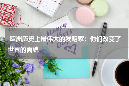  欧洲历史上最伟大的发明家：他们改变了世界的面貌