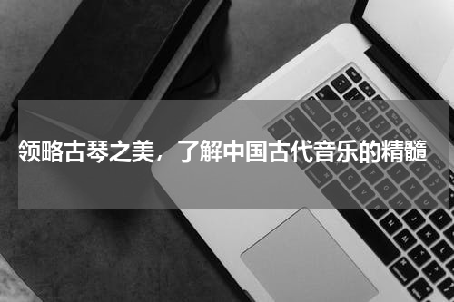  领略古琴之美，了解中国古代音乐的精髓
