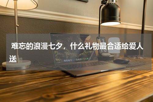  难忘的浪漫七夕，什么礼物最合适给爱人送