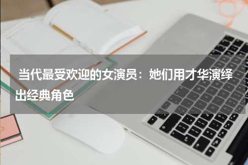  当代最受欢迎的女演员：她们用才华演绎出经典角色