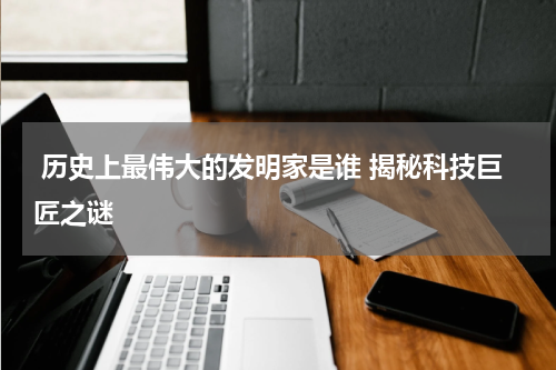  历史上最伟大的发明家是谁 揭秘科技巨匠之谜
