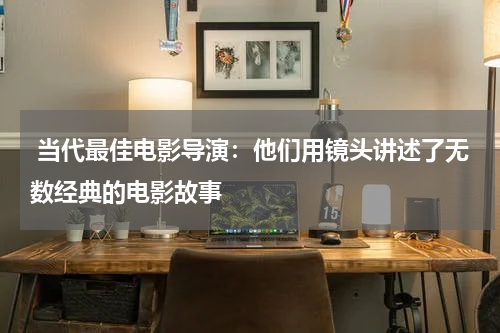  当代最佳电影导演：他们用镜头讲述了无数经典的电影故事