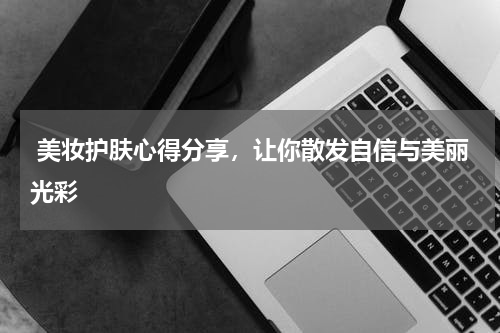  美妆护肤心得分享，让你散发自信与美丽光彩
