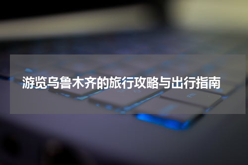  游览乌鲁木齐的旅行攻略与出行指南