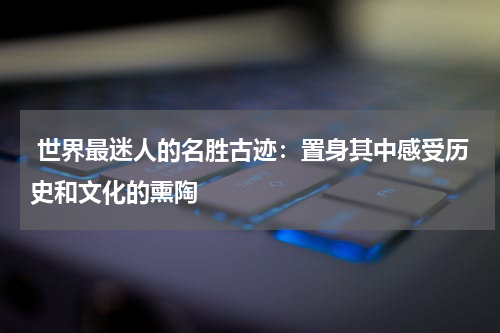  世界最迷人的名胜古迹：置身其中感受历史和文化的熏陶