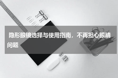  隐形眼镜选择与使用指南，不再担心眼睛问题