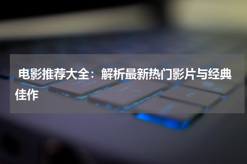  电影推荐大全：解析最新热门影片与经典佳作