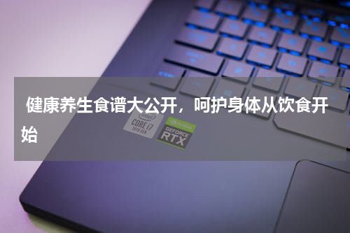  健康养生食谱大公开，呵护身体从饮食开始