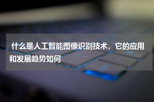 什么是人工智能图像识别技术，它的应用和发展趋势如何 
