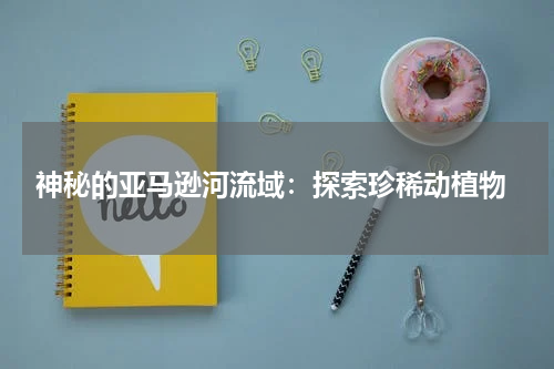  神秘的亚马逊河流域：探索珍稀动植物