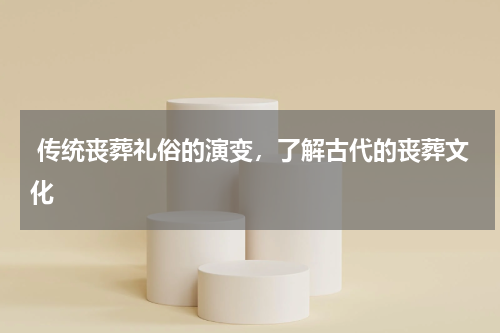  传统丧葬礼俗的演变，了解古代的丧葬文化