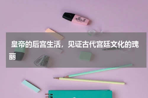  皇帝的后宫生活，见证古代宫廷文化的瑰丽
