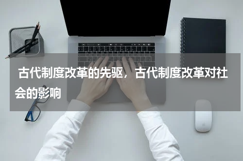  古代制度改革的先驱，古代制度改革对社会的影响
