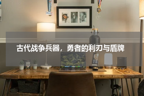  古代战争兵器，勇者的利刃与盾牌