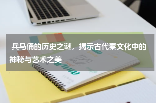  兵马俑的历史之谜，揭示古代秦文化中的神秘与艺术之美