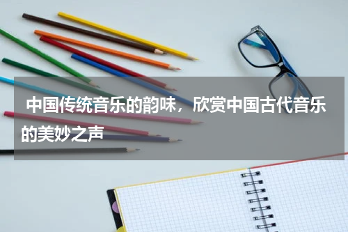  中国传统音乐的韵味，欣赏中国古代音乐的美妙之声