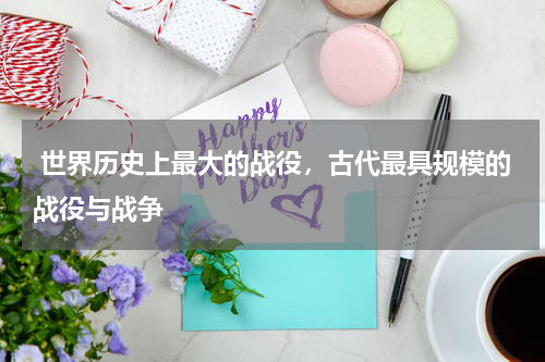  世界历史上最大的战役，古代最具规模的战役与战争