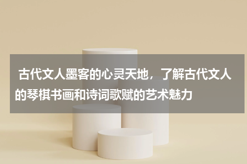  古代文人墨客的心灵天地，了解古代文人的琴棋书画和诗词歌赋的艺术魅力