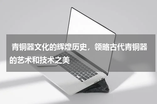  青铜器文化的辉煌历史，领略古代青铜器的艺术和技术之美