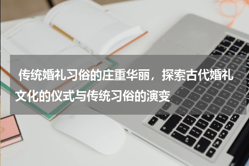  传统婚礼习俗的庄重华丽，探索古代婚礼文化的仪式与传统习俗的演变