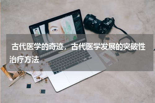  古代医学的奇迹，古代医学发展的突破性治疗方法