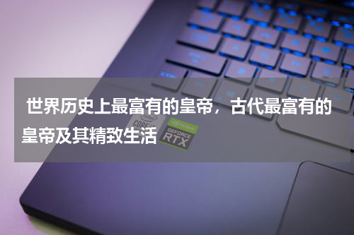  世界历史上最富有的皇帝，古代最富有的皇帝及其精致生活