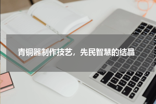  青铜器制作技艺，先民智慧的结晶