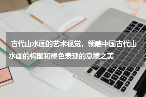  古代山水画的艺术视觉，领略中国古代山水画的构图和墨色表现的意境之美