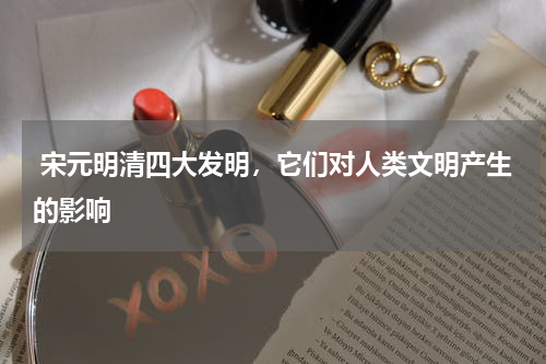  宋元明清四大发明，它们对人类文明产生的影响