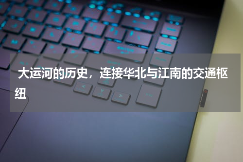  大运河的历史，连接华北与江南的交通枢纽