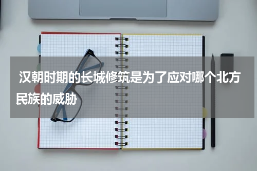  汉朝时期的长城修筑是为了应对哪个北方民族的威胁