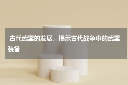  古代武器的发展，揭示古代战争中的武器装备