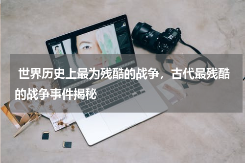  世界历史上最为残酷的战争，古代最残酷的战争事件揭秘