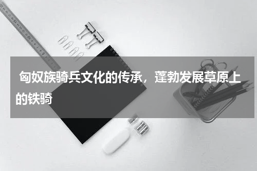  匈奴族骑兵文化的传承，蓬勃发展草原上的铁骑