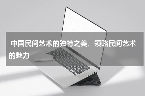  中国民间艺术的独特之美，领略民间艺术的魅力