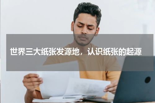  世界三大纸张发源地，认识纸张的起源