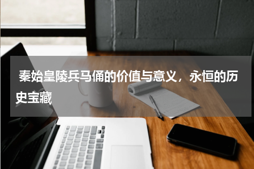  秦始皇陵兵马俑的价值与意义，永恒的历史宝藏