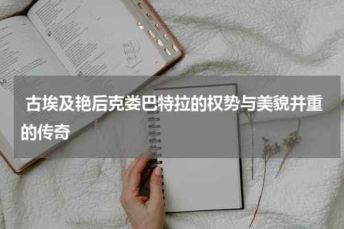  古埃及艳后克娄巴特拉的权势与美貌并重的传奇