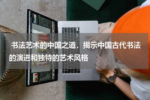  书法艺术的中国之道，揭示中国古代书法的演进和独特的艺术风格