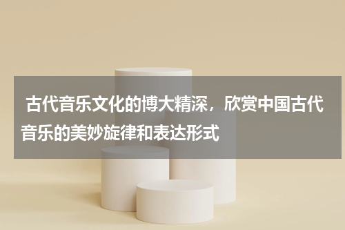  古代音乐文化的博大精深，欣赏中国古代音乐的美妙旋律和表达形式