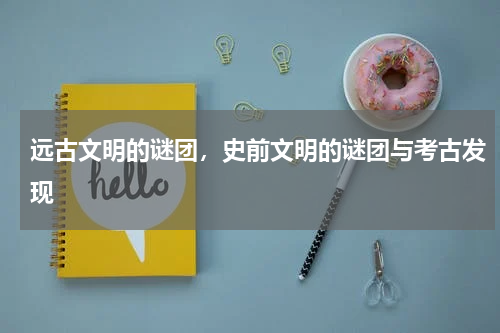 远古文明的谜团，史前文明的谜团与考古发现