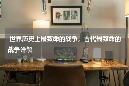  世界历史上最致命的战争，古代最致命的战争详解