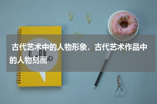  古代艺术中的人物形象，古代艺术作品中的人物刻画