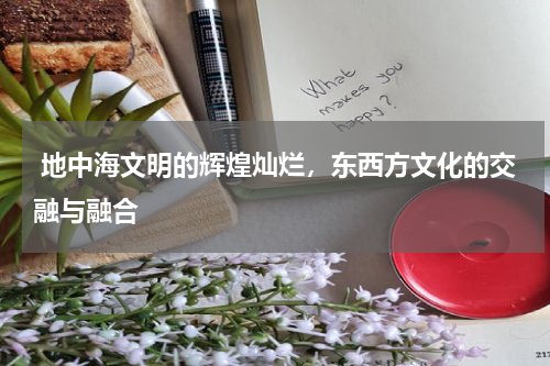  地中海文明的辉煌灿烂，东西方文化的交融与融合