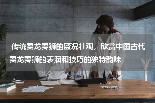  传统舞龙舞狮的盛况壮观，欣赏中国古代舞龙舞狮的表演和技巧的独特韵味