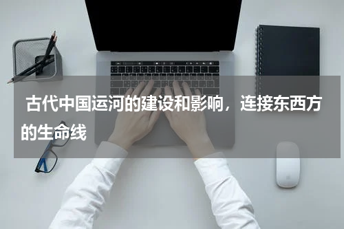  古代中国运河的建设和影响，连接东西方的生命线