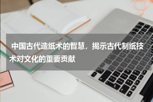  中国古代造纸术的智慧，揭示古代制纸技术对文化的重要贡献