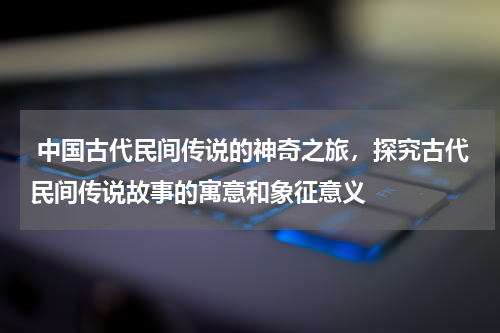  中国古代民间传说的神奇之旅，探究古代民间传说故事的寓意和象征意义