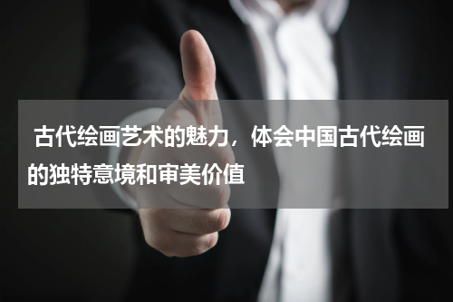  古代绘画艺术的魅力，体会中国古代绘画的独特意境和审美价值