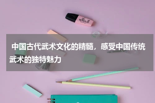  中国古代武术文化的精髓，感受中国传统武术的独特魅力